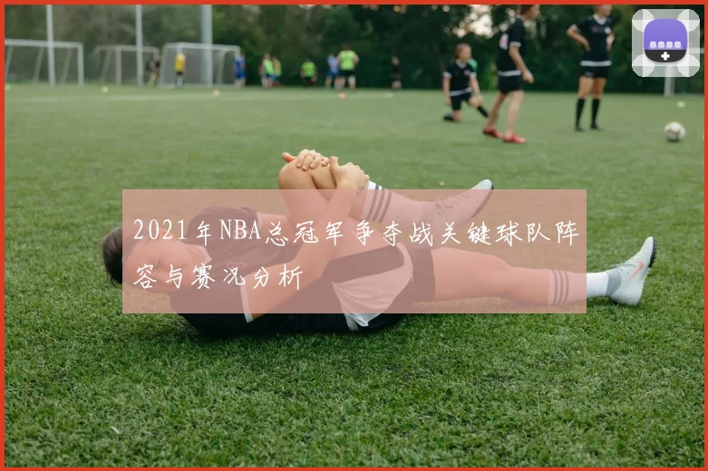 2021年NBA总冠军争夺战关键球队阵容与赛况分析