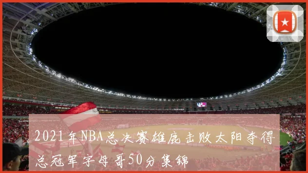 2021年NBA总决赛雄鹿击败太阳夺得总冠军字母哥50分集锦