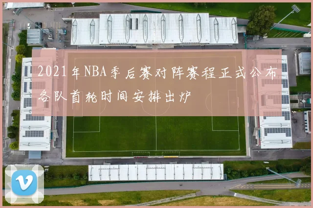 2021年NBA季后赛对阵赛程正式公布各队首轮时间安排出炉