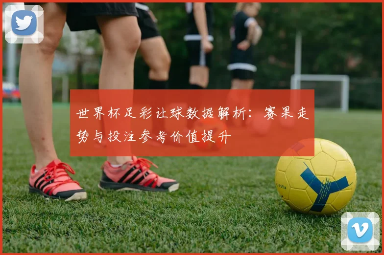 世界杯足彩让球数据解析:赛果走势与投注参考价值提升