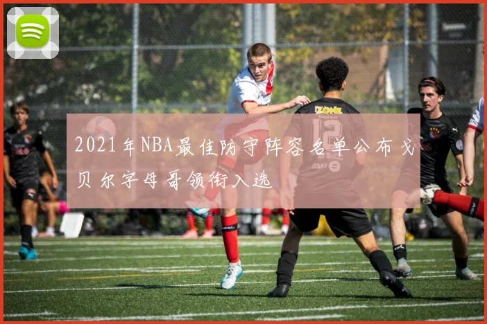 2021年NBA最佳防守阵容名单公布戈贝尔字母哥领衔入选