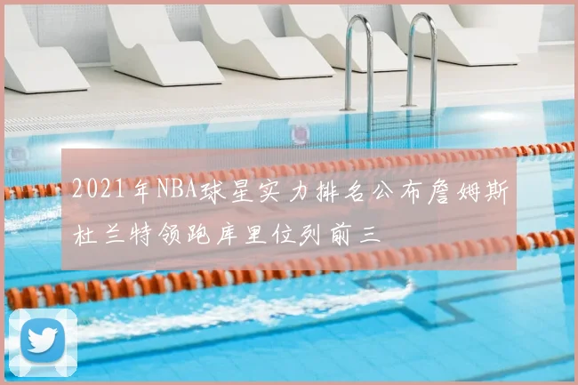 2021年NBA球星实力排名公布詹姆斯杜兰特领跑库里位列前三