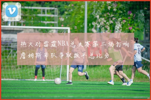 热火对雷霆NBA总决赛第二场打响 詹姆斯率队争取扳平总比分