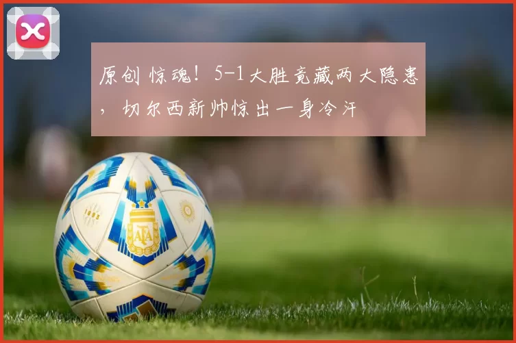 原创 惊魂！5-1大胜竟藏两大隐患，切尔西新帅惊出一身冷汗