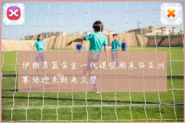 伊朗男篮黄金一代退役潮来临亚洲赛场迎来新老交替