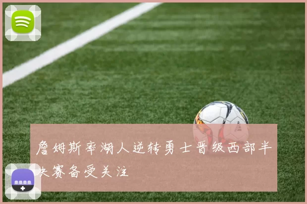 詹姆斯率湖人逆转勇士晋级西部半决赛备受关注
