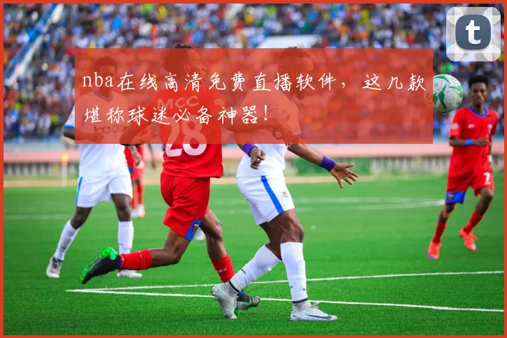 nba在线高清免费直播软件，这几款堪称球迷必备神器！
