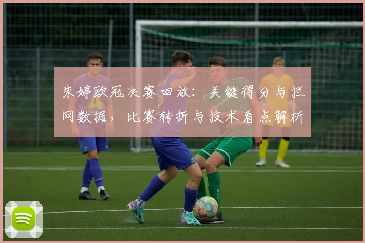 朱婷欧冠决赛回放：关键得分与拦网数据，比赛转折与技术看点解析