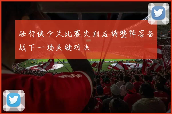 独行侠今天比赛失利后调整阵容备战下一场关键对决