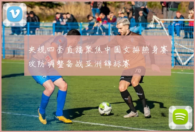 央视四套直播聚焦中国女排热身赛攻防调整备战亚洲锦标赛