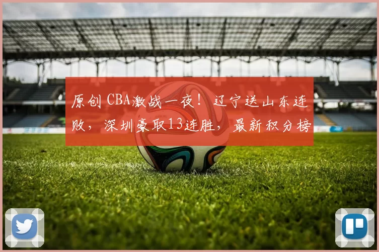 原创 CBA激战一夜！辽宁送山东连败，深圳豪取13连胜，最新积分榜揭晓