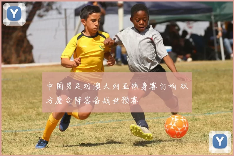 中国男足对澳大利亚热身赛打响 双方磨合阵容备战世预赛