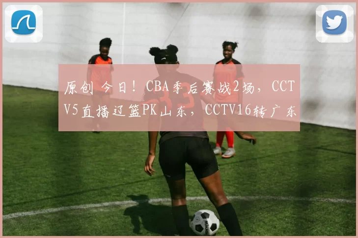 原创 今日！CBA季后赛战2场，CCTV5直播辽篮PK山东，CCTV16转广东男篮VS广州