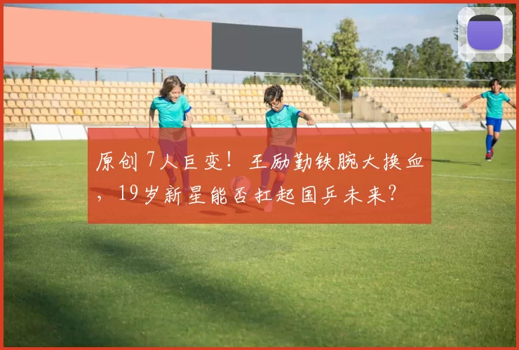 原创 7人巨变！王励勤铁腕大换血，19岁新星能否扛起国乒未来？