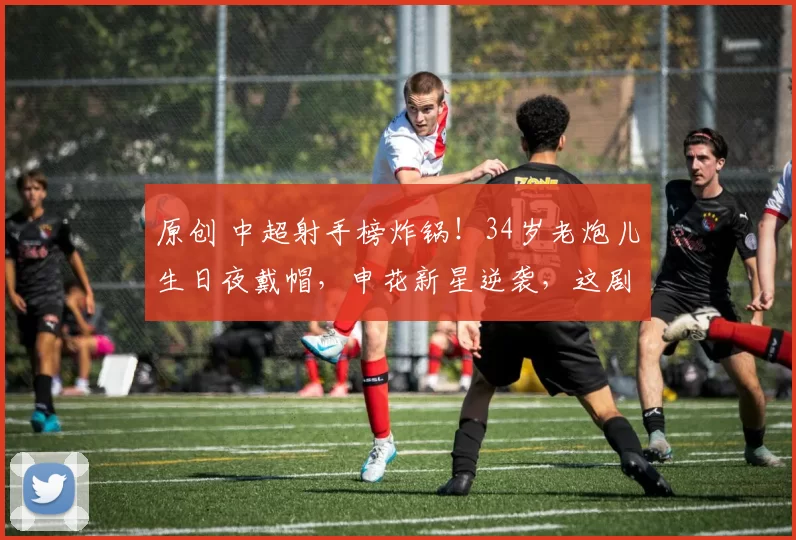 原创 中超射手榜炸锅！34岁老炮儿生日夜戴帽，申花新星逆袭，这剧本谁写的？