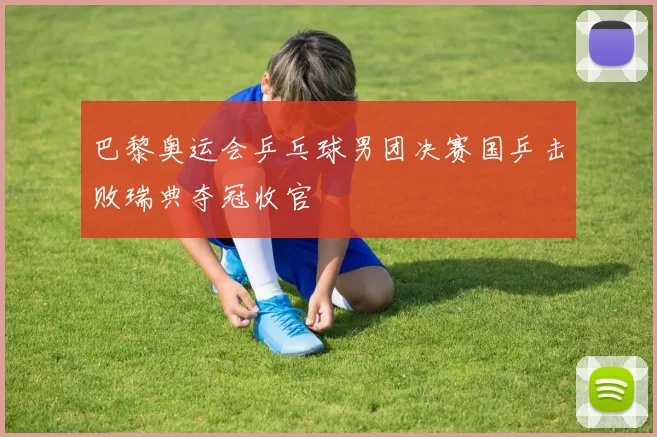 巴黎奥运会乒乓球男团决赛国乒击败瑞典夺冠收官