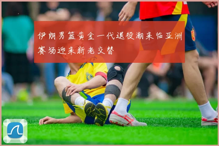 伊朗男篮黄金一代退役潮来临亚洲赛场迎来新老交替