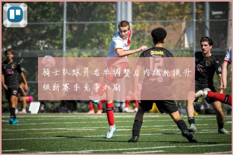 骑士队球员名单调整后内线轮换升级新赛季竞争加剧