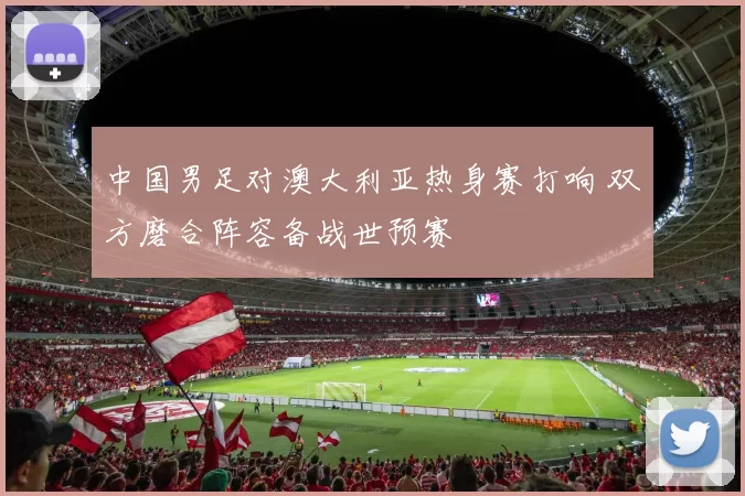 中国男足对澳大利亚热身赛打响 双方磨合阵容备战世预赛