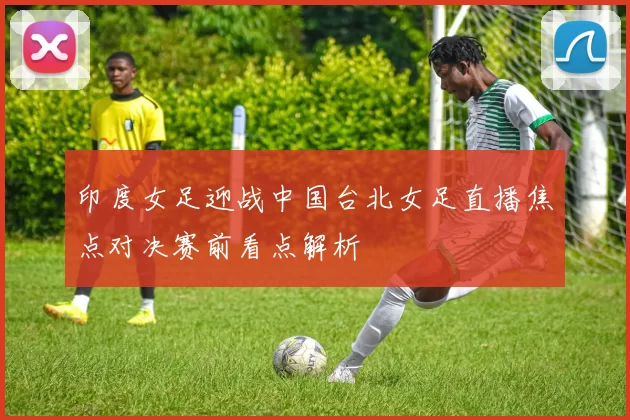 印度女足迎战中国台北女足直播焦点对决赛前看点解析