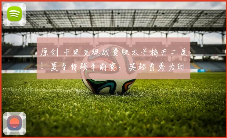 原创 卡里克观战曼联太子梅开二度！夏季将踢季前赛，英超首秀为时过早