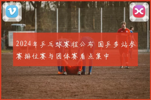 2024年乒乓球赛程公布 国乒多站参赛排位赛与团体赛看点集中