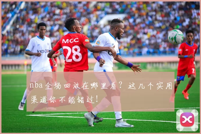 nba全场回放在哪里看？这几个实用渠道你不能错过！