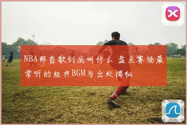 NBA那首歌到底叫什么 盘点赛场最常听的经典BGM与出处揭秘