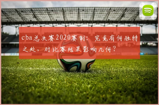 cba总决赛2020赛制:究竟有何独特之处,对比赛结果影响几何?