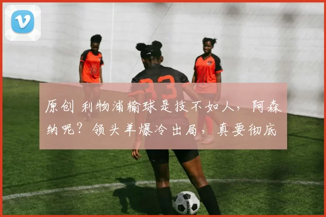 原创 利物浦输球是技不如人，阿森纳呢？领头羊爆冷出局，真要彻底崩盘？