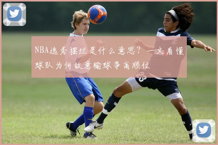 NBA选秀摆烂是什么意思？一文看懂球队为何故意输球争高顺位