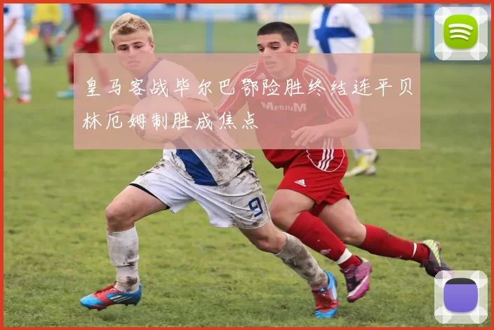皇马客战毕尔巴鄂险胜终结连平贝林厄姆制胜成焦点