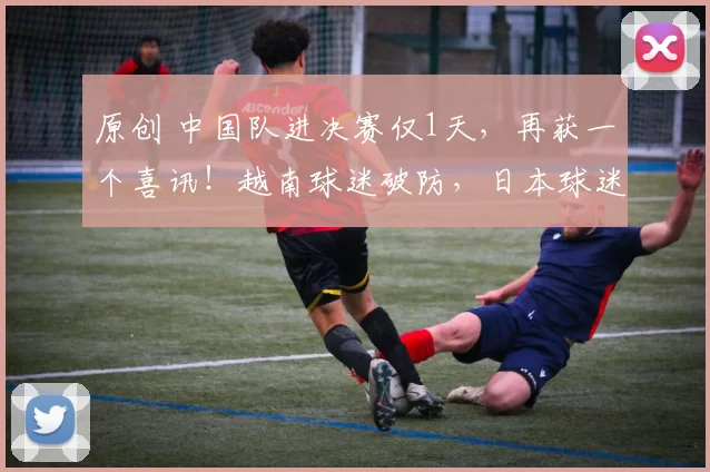 原创 中国队进决赛仅1天，再获一个喜讯！越南球迷破防，日本球迷担忧