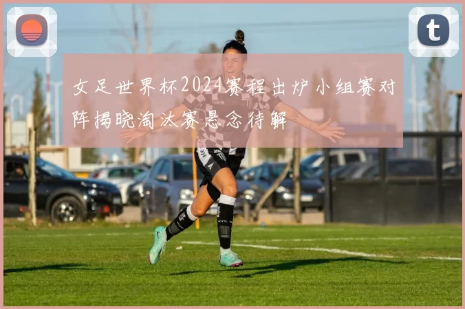 女足世界杯2024赛程出炉小组赛对阵揭晓淘汰赛悬念待解