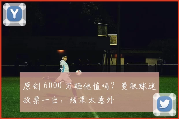 原创 6000 万砸他值吗？曼联球迷投票一出，结果太意外
