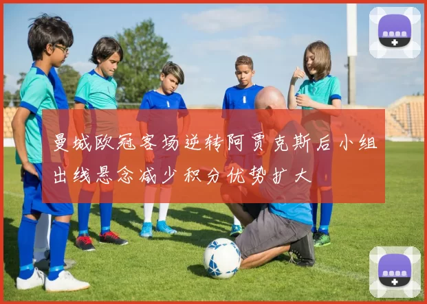 曼城欧冠客场逆转阿贾克斯后小组出线悬念减少积分优势扩大