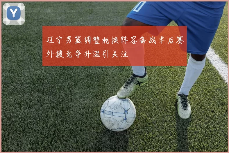 辽宁男篮调整轮换阵容备战季后赛外援竞争升温引关注