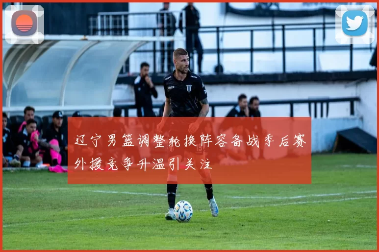 辽宁男篮调整轮换阵容备战季后赛外援竞争升温引关注