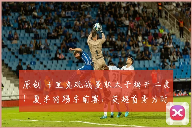 原创 卡里克观战曼联太子梅开二度！夏季将踢季前赛，英超首秀为时过早