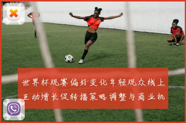 世界杯观赛偏好变化年轻观众线上互动增长促转播策略调整与商业机会
