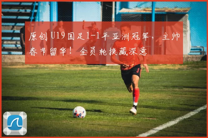 原创 U19国足1-1平亚洲冠军，主帅春节留华！全员轮换藏深意