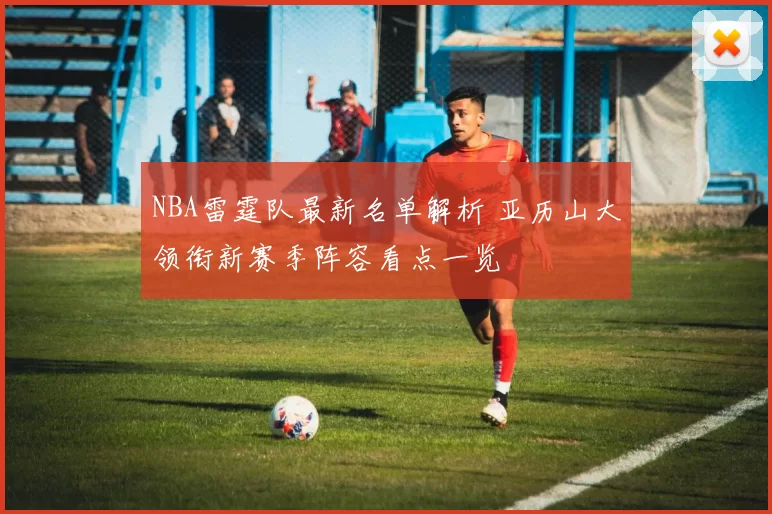 NBA雷霆队最新名单解析 亚历山大领衔新赛季阵容看点一览