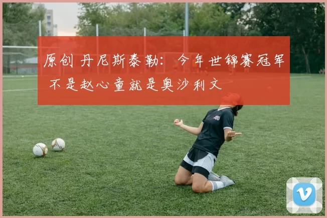 原创 丹尼斯泰勒：今年世锦赛冠军 不是赵心童就是奥沙利文