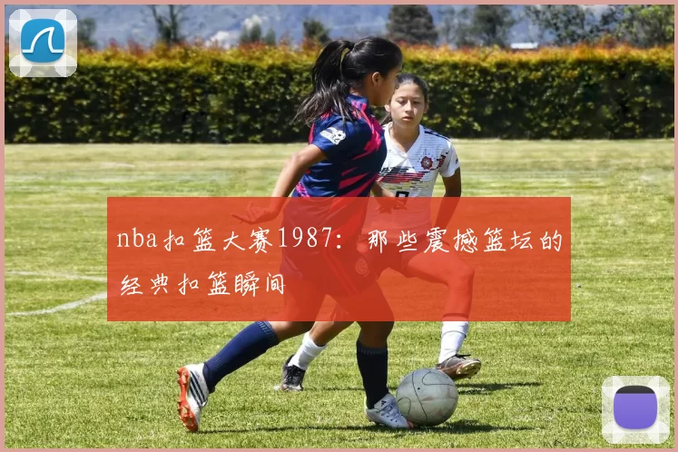 nba扣篮大赛1987:那些震撼篮坛的经典扣篮瞬间