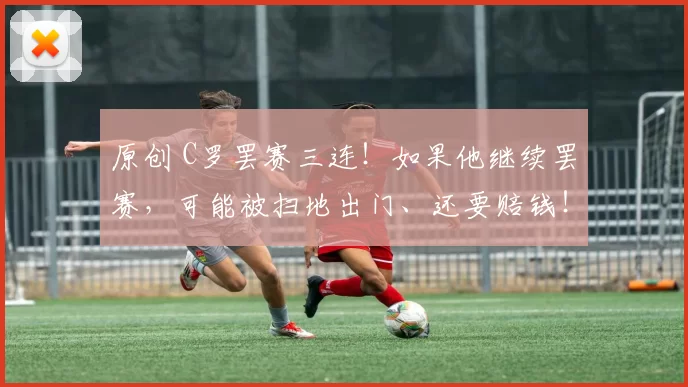 原创 C罗罢赛三连！如果他继续罢赛，可能被扫地出门、还要赔钱！