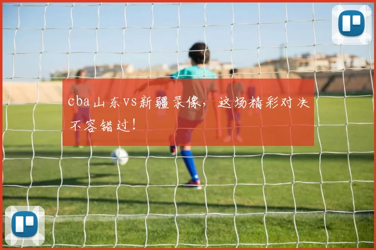 cba山东vs新疆录像，这场精彩对决不容错过！
