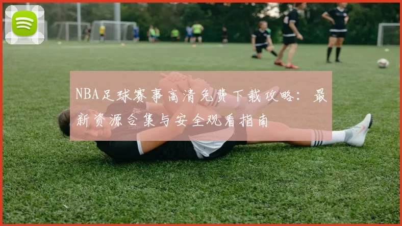 NBA足球赛事高清免费下载攻略：最新资源合集与安全观看指南