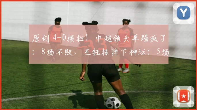 原创 4-0横扫！中超领头羊踢疯了：8场不败，王钰栋掉下神坛：5场0球