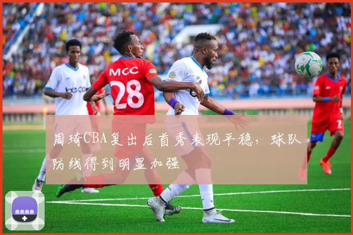 周琦CBA复出后首秀表现平稳，球队防线得到明显加强