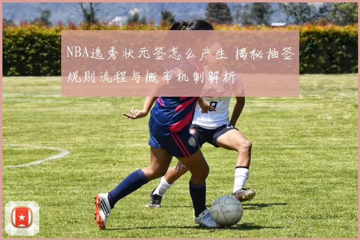 NBA选秀状元签怎么产生 揭秘抽签规则流程与概率机制解析